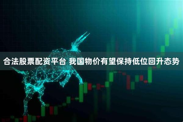 合法股票配资平台 我国物价有望保持低位回升态势