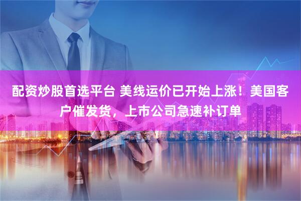 配资炒股首选平台 美线运价已开始上涨！美国客户催发货，上市公司急速补订单