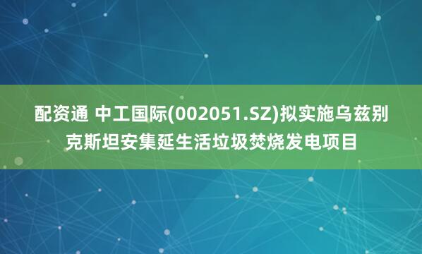 配资通 中工国际(002051.SZ)拟实施乌兹别克斯坦安集延生活垃圾焚烧发电项目