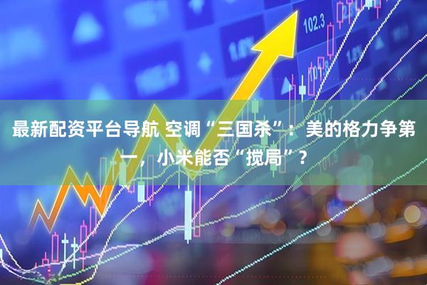 最新配资平台导航 空调“三国杀”：美的格力争第一，小米能否“搅局”？