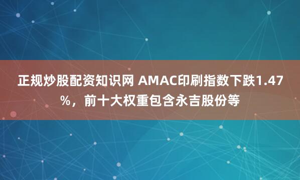 正规炒股配资知识网 AMAC印刷指数下跌1.47%，前十大权重包含永吉股份等