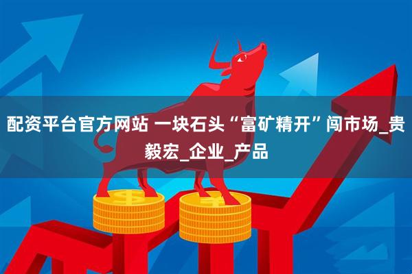配资平台官方网站 一块石头“富矿精开”闯市场_贵毅宏_企业_产品