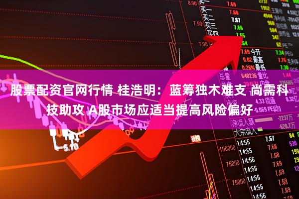 股票配资官网行情 桂浩明：蓝筹独木难支 尚需科技助攻 A股市场应适当提高风险偏好