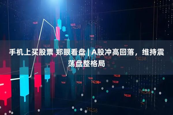 手机上买股票 郑眼看盘 | A股冲高回落，维持震荡盘整格局