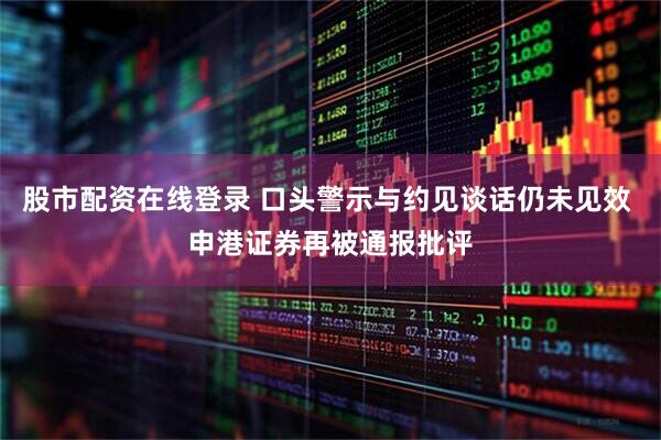 股市配资在线登录 口头警示与约见谈话仍未见效 申港证券再被通报批评