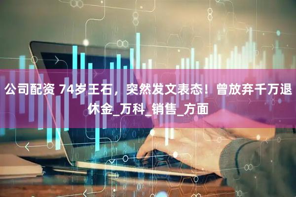公司配资 74岁王石，突然发文表态！曾放弃千万退休金_万科_销售_方面