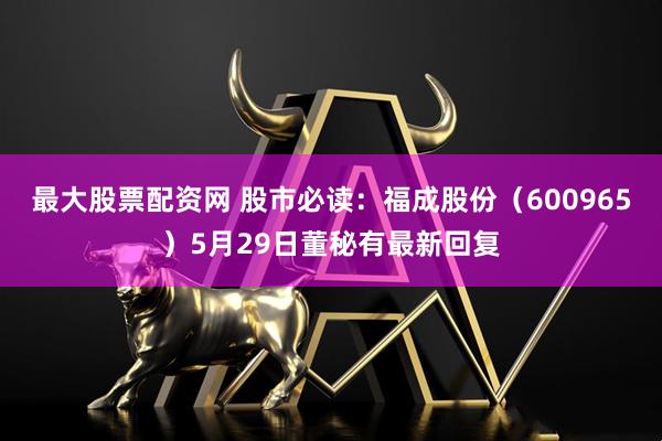 最大股票配资网 股市必读：福成股份（600965）5月29日董秘有最新回复