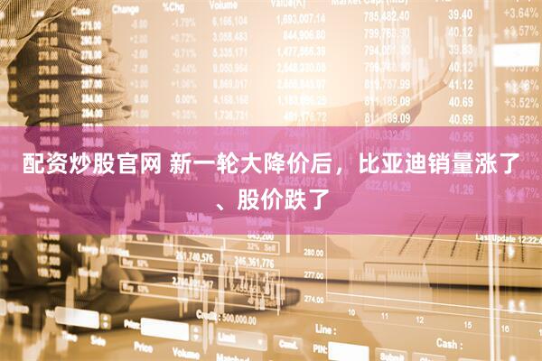 配资炒股官网 新一轮大降价后，比亚迪销量涨了、股价跌了