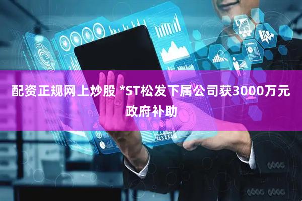配资正规网上炒股 *ST松发下属公司获3000万元政府补助