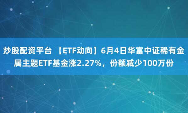 炒股配资平台 【ETF动向】6月4日华富中证稀有金属主题ETF基金涨2.27%，份额减少100万份