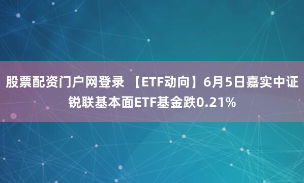 股票配资门户网登录 【ETF动向】6月5日嘉实中证锐联基本面ETF基金跌0.21%