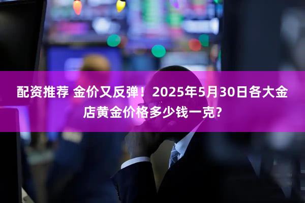 配资推荐 金价又反弹！2025年5月30日各大金店黄金价格多少钱一克？