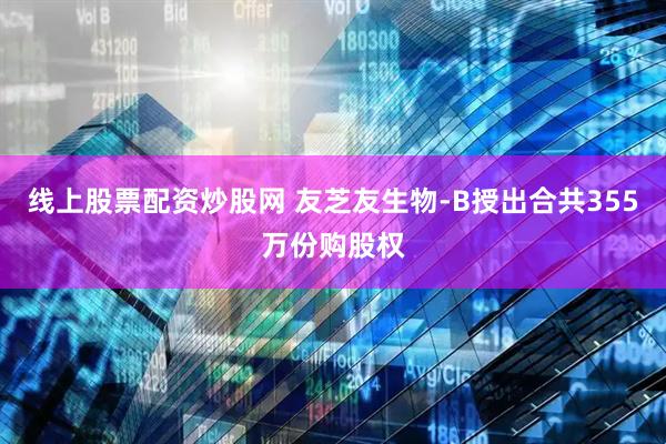 线上股票配资炒股网 友芝友生物-B授出合共355万份购股权