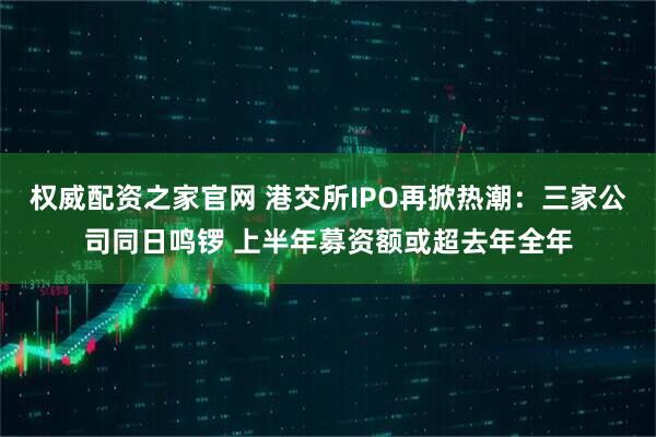 权威配资之家官网 港交所IPO再掀热潮：三家公司同日鸣锣 上半年募资额或超去年全年