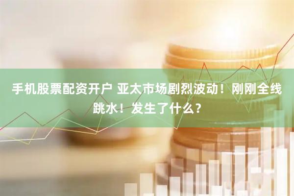 手机股票配资开户 亚太市场剧烈波动！刚刚全线跳水！发生了什么？