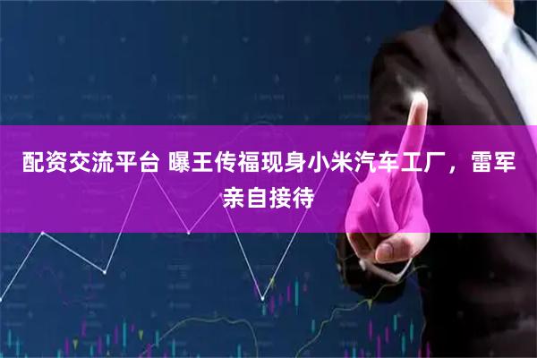 配资交流平台 曝王传福现身小米汽车工厂，雷军亲自接待