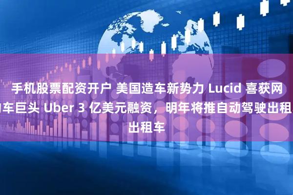 手机股票配资开户 美国造车新势力 Lucid 喜获网约车巨头 Uber 3 亿美元融资，明年将推自动驾驶出租车