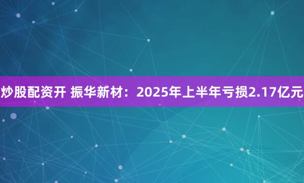 炒股配资开 振华新材：2025年上半年亏损2.17亿元