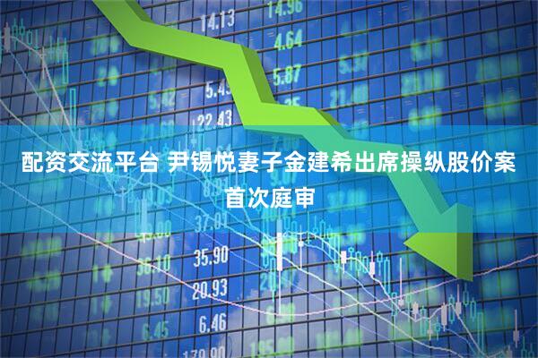 配资交流平台 尹锡悦妻子金建希出席操纵股价案首次庭审