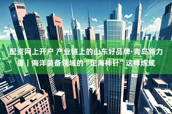 配资网上开户 产业链上的山东好品牌·青岛新力量｜海洋装备领域的“定海神针”这样炼成