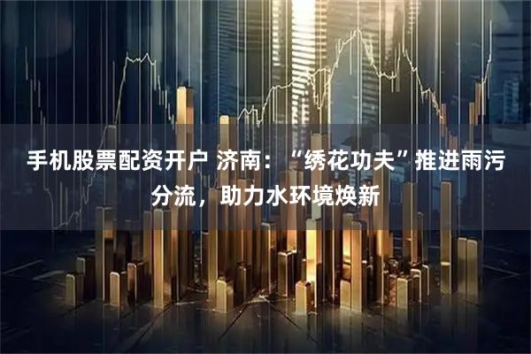 手机股票配资开户 济南：“绣花功夫”推进雨污分流，助力水环境焕新