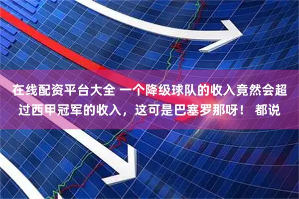 在线配资平台大全 一个降级球队的收入竟然会超过西甲冠军的收入,这可是巴塞罗那呀! 都说