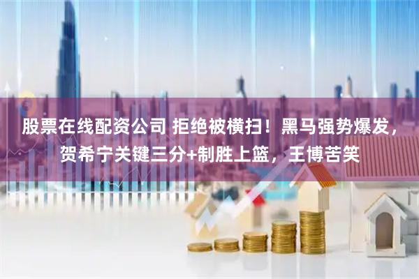 股票在线配资公司 拒绝被横扫！黑马强势爆发，贺希宁关键三分+制胜上篮，王博苦笑